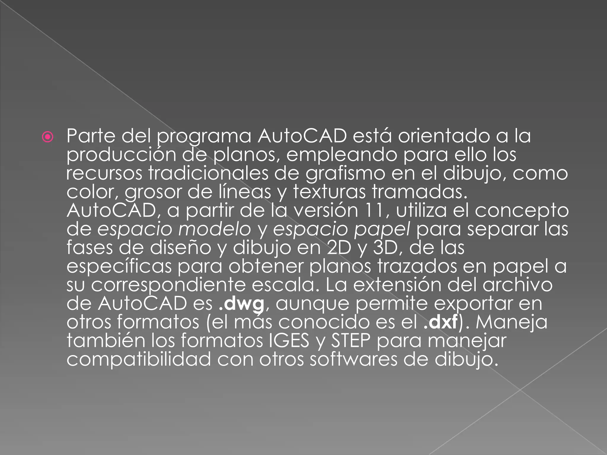 Parte del programa AutoCAD está orientado a la producción de planos, empleando para ello los recursos tradicionales de grafismo en el dibujo, como color, grosor de líneas y texturas tramadas. AutoCAD, a partir de la versión 11, utiliza el concepto de espacio modelo y espacio papel para separar las fases de diseño y dibujo en 2D y 3D, de las específicas para obtener planos trazados en papel a su correspondiente escala. La extensión del archivo de AutoCAD es .dwg, aunque permite exportar en otros formatos (el más conocido es el .dxf). Maneja también los formatos IGES y STEP para manejar compatibilidad con otros softwares de dibujo.