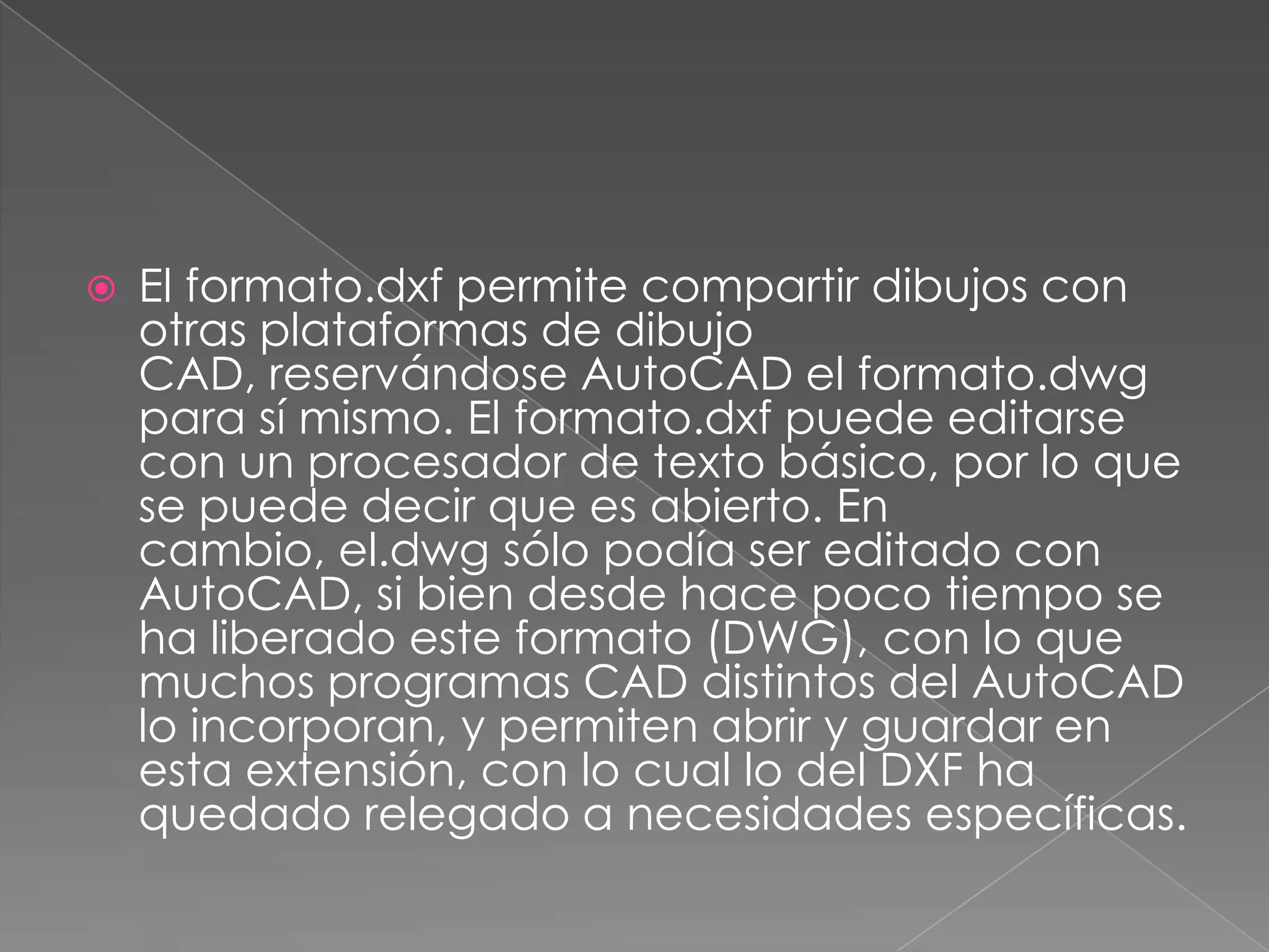 El formato.dxf permite compartir dibujos con otras plataformas de dibujo CAD, reservándose AutoCAD el formato.dwg para sí mismo. El formato.dxf puede editarse con un procesador de texto básico, por lo que se puede decir que es abierto. En cambio, el.dwg sólo podía ser editado con AutoCAD, si bien desde hace poco tiempo se ha liberado este formato (DWG), con lo que muchos programas CAD distintos del AutoCAD lo incorporan, y permiten abrir y guardar en esta extensión, con lo cual lo del DXF ha quedado relegado a necesidades específicas.