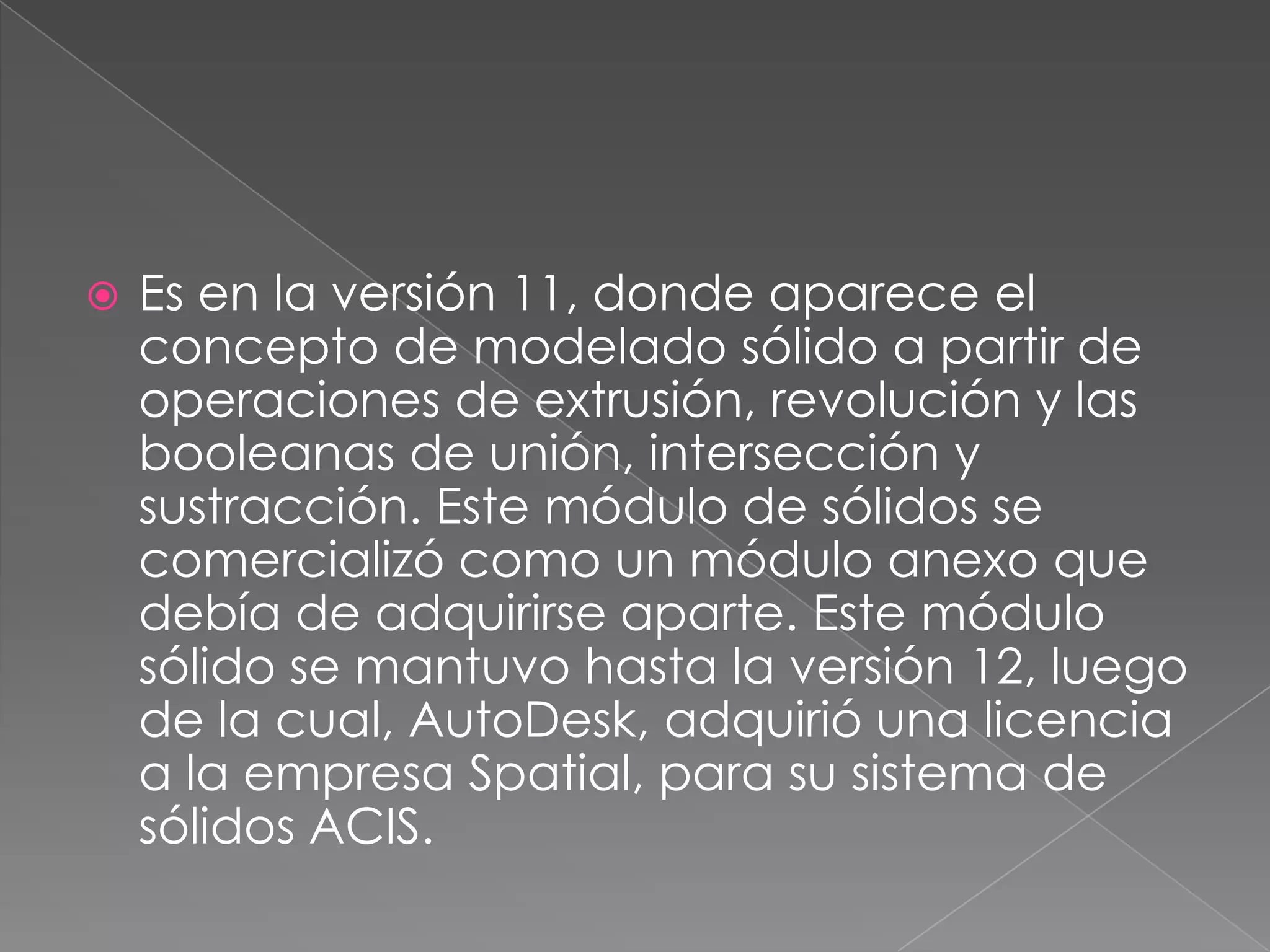 Es en la versión 11, donde aparece el concepto de modelado sólido a partir de operaciones de extrusión, revolución y las booleanas de unión, intersección y sustracción. Este módulo de sólidos se comercializó como un módulo anexo que debía de adquirirse aparte. Este módulo sólido se mantuvo hasta la versión 12, luego de la cual, AutoDesk, adquirió una licencia a la empresa Spatial, para su sistema de sólidos ACIS.