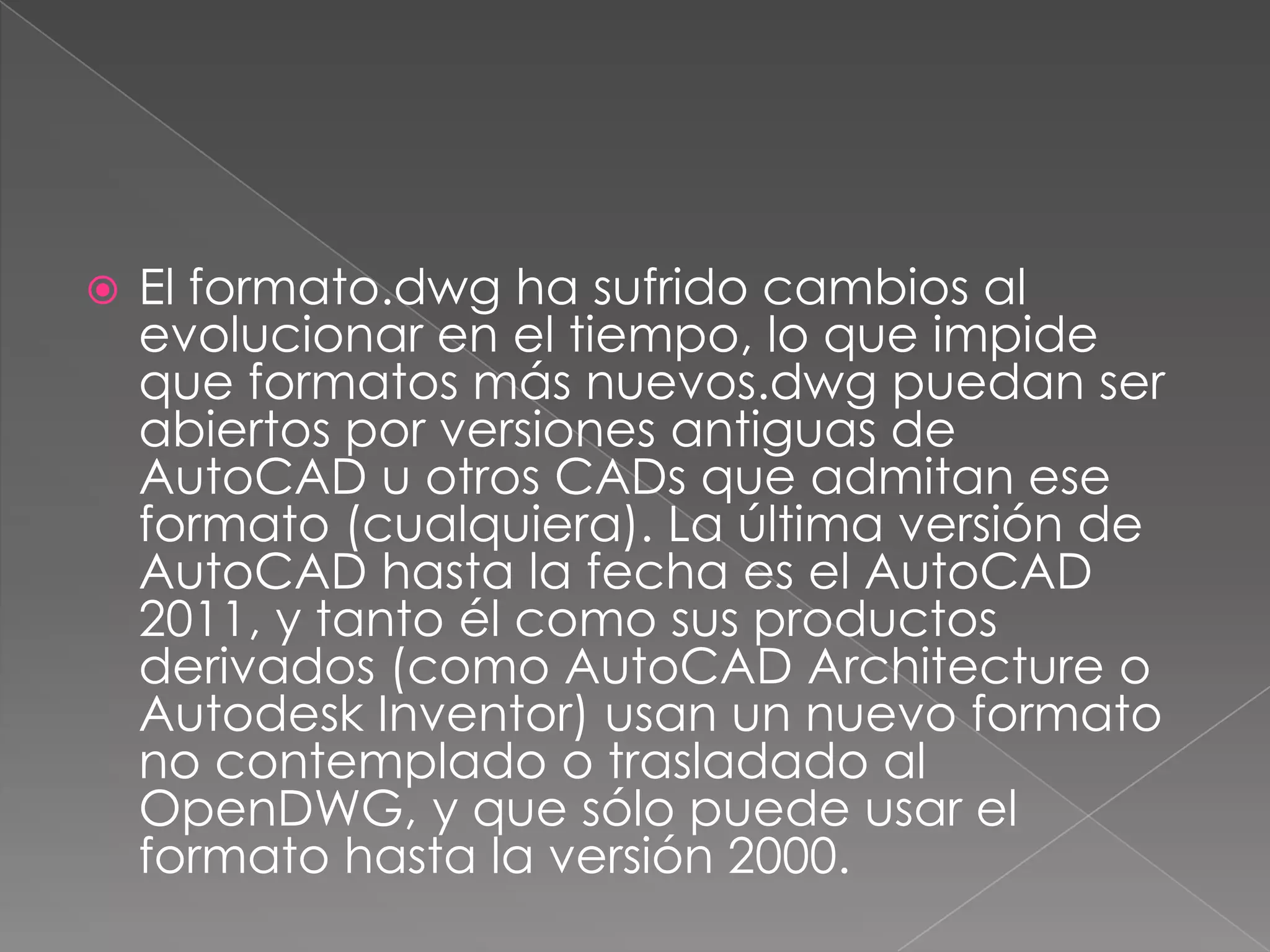 El formato.dwg ha sufrido cambios al evolucionar en el tiempo, lo que impide que formatos más nuevos.dwg puedan ser abiertos por versiones antiguas de AutoCAD u otros CADs que admitan ese formato (cualquiera). La última versión de AutoCAD hasta la fecha es el AutoCAD 2011, y tanto él como sus productos derivados (como AutoCADArchitecture o Autodesk Inventor) usan un nuevo formato no contemplado o trasladado al OpenDWG, y que sólo puede usar el formato hasta la versión 2000.