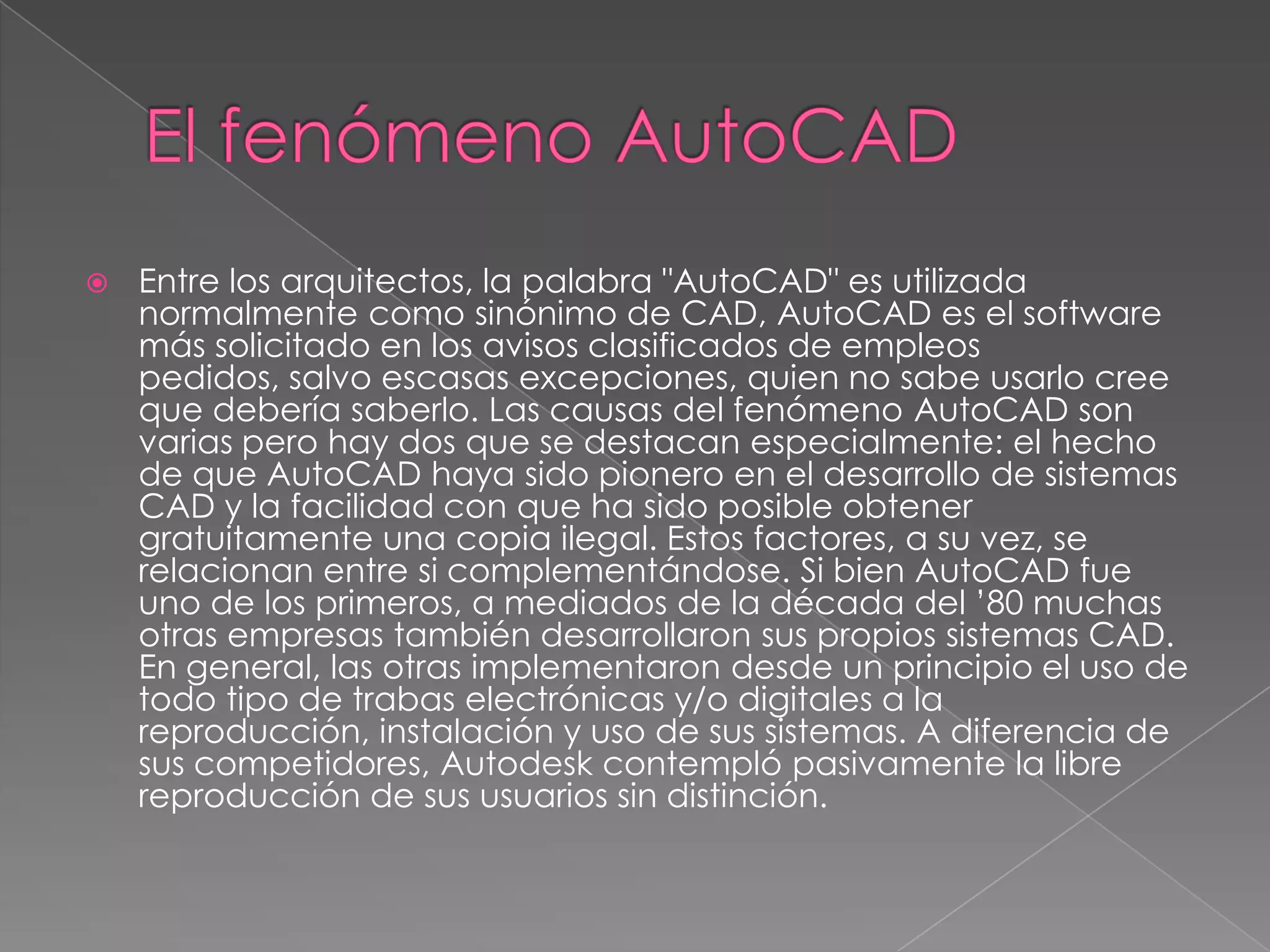 El fenómeno AutoCADEntre los arquitectos, la palabra "AutoCAD" es utilizada normalmente como sinónimo de CAD, AutoCAD es el software más solicitado en los avisos clasificados de empleos pedidos, salvo escasas excepciones, quien no sabe usarlo cree que debería saberlo. Las causas del fenómeno AutoCAD son varias pero hay dos que se destacan especialmente: el hecho de que AutoCAD haya sido pionero en el desarrollo de sistemas CAD y la facilidad con que ha sido posible obtener gratuitamente una copia ilegal. Estos factores, a su vez, se relacionan entre si complementándose. Si bien AutoCAD fue uno de los primeros, a mediados de la década del ’80 muchas otras empresas también desarrollaron sus propios sistemas CAD. En general, las otras implementaron desde un principio el uso de todo tipo de trabas electrónicas y/o digitales a la reproducción, instalación y uso de sus sistemas. A diferencia de sus competidores, Autodesk contempló pasivamente la libre reproducción de sus usuarios sin distinción.
