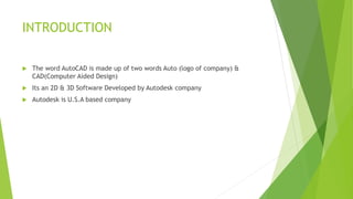 INTRODUCTION
 The word AutoCAD is made up of two words Auto (logo of company) &
CAD(Computer Aided Design)
 Its an 2D & ...