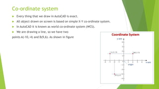 Co-ordinate system
 Every thing that we draw in AutoCAD is exact.
 All object drawn on screen is based on simple X-Y co-...