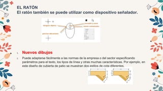 EL RATÓN
El ratón también se puede utilizar como dispositivo señalador.
1. Nuevos dibujos
2. Puede adaptarse fácilmente a las normas de la empresa o del sector especificando
parámetros para el texto, los tipos de línea y otras muchas características. Por ejemplo, en
este diseño de cubierta de patio se muestran dos estilos de cota diferentes.
 