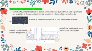 Modificación de sombreados y rellenos
1. En AutoCAD, el sombreado es un bloque compuesto único que cubre un área especificada
con un patrón de líneas, puntos o formas, un color de relleno sólido o un relleno de
degradado.
Al iniciar el comando SOMBREA, la cinta de opciones muestra
temporalmente
la ficha Creación de sombreado. En esta ficha, puede elegir entre
más de 70 patrones de sombreado ISO e imperiales estándar del sector, junto con un gran
número de opciones especializadas.
 