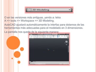 O en las versiones más antiguas, yendo a: letra
A >> tools >> Workspace >> 3D Modeling.
AutoCAD ajustará automáticamente la interfaz para dotarnos de las
herramientas más adecuadas para el modelado en 3 dimensiones.
La pantalla nos queda de la siguiente manera:
 