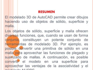 RESUMEN
El modelado 3D de AutoCAD permite crear dibujos
haciendo uso de objetos de sólido, superficie y
malla.
Los objetos de sólido, superficie y malla ofrecen
diversas funciones, que, cuando se usan de forma
conjunta, constituyen un potente conjunto de
herramientas de modelado 3D. Por ejemplo, es
posible convertir una primitiva de sólido en una
malla para aprovechar las funciones de plegado y
suavizado de mallas. A continuación, es posible
convertir el modelo en una superficie para
aprovechar las ventajas de la asociatividad y el
 
