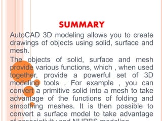 SUMMARY
AutoCAD 3D modeling allows you to create
drawings of objects using solid, surface and
mesh.
The objects of solid, surface and mesh
provide various functions, which , when used
together, provide a powerful set of 3D
modeling tools . For example , you can
convert a primitive solid into a mesh to take
advantage of the functions of folding and
smoothing meshes. It is then possible to
convert a surface model to take advantage
 
