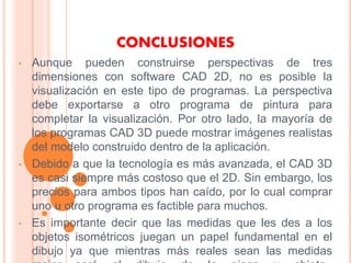 CONCLUSIONES
• Aunque pueden construirse perspectivas de tres
dimensiones con software CAD 2D, no es posible la
visualización en este tipo de programas. La perspectiva
debe exportarse a otro programa de pintura para
completar la visualización. Por otro lado, la mayoría de
los programas CAD 3D puede mostrar imágenes realistas
del modelo construido dentro de la aplicación.
• Debido a que la tecnología es más avanzada, el CAD 3D
es casi siempre más costoso que el 2D. Sin embargo, los
precios para ambos tipos han caído, por lo cual comprar
uno u otro programa es factible para muchos.
• Es importante decir que las medidas que les des a los
objetos isométricos juegan un papel fundamental en el
dibujo ya que mientras más reales sean las medidas
 