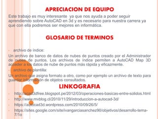 APRECIACION DE EQUIPO
Este trabajo es muy interesante ya que nos ayuda a poder seguir
aprendiendo sobre AutoCAD en 3d y es necesario para nuestra carrera ya
que con ella podremos ser mejores en informática.
GLOSARIO DE TERMINOS
• archivo de índice:
Un archivo de banco de datos de nubes de puntos creado por el Administrador
de nubes de puntos. Los archivos de índice permiten a AutoCAD Map 3D
acceder a los datos de nube de puntos más rápida y eficazmente.
• archivo de plantilla:
Un archivo que asigna formato a otro, como por ejemplo un archivo de texto para
guardar información de objetos consultados.
LINKOGRAFIA
• http://acad3dfree.blogspot.pe/2012/03/operaciones-basicas-entre-solidos.html
• http://www.mvblog.cl/2010/11/29/introduccion-a-autocad-3d/
• https://autocad3d.wordpress.com/2010/09/26/5/
• https://sites.google.com/site/ivangarciasanchez90/objetivos/desarrollo-tema-
7/1o
 