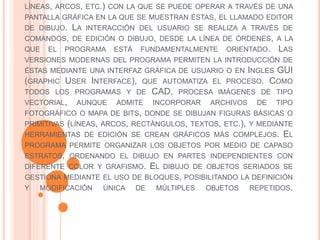 LÍNEAS, ARCOS, ETC.) CON LA QUE SE PUEDE OPERAR A TRAVÉS DE UNA
PANTALLA GRÁFICA EN LA QUE SE MUESTRAN ÉSTAS, EL LLAMADO EDITOR
DE DIBUJO. LA INTERACCIÓN DEL USUARIO SE REALIZA A TRAVÉS DE
COMANDOS, DE EDICIÓN O DIBUJO, DESDE LA LÍNEA DE ÓRDENES, A LA
QUE EL PROGRAMA ESTÁ FUNDAMENTALMENTE ORIENTADO. LAS
VERSIONES MODERNAS DEL PROGRAMA PERMITEN LA INTRODUCCIÓN DE
ÉSTAS MEDIANTE UNA INTERFAZ GRÁFICA DE USUARIO O EN INGLES GUI
(GRAPHIC USER INTERFACE), QUE AUTOMATIZA EL PROCESO. COMO
TODOS LOS PROGRAMAS Y DE CAD, PROCESA IMÁGENES DE TIPO
VECTORIAL, AUNQUE ADMITE INCORPORAR ARCHIVOS DE TIPO
FOTOGRÁFICO O MAPA DE BITS, DONDE SE DIBUJAN FIGURAS BÁSICAS O
PRIMITIVAS (LÍNEAS, ARCOS, RECTÁNGULOS, TEXTOS, ETC.), Y MEDIANTE
HERRAMIENTAS DE EDICIÓN SE CREAN GRÁFICOS MÁS COMPLEJOS. EL
PROGRAMA PERMITE ORGANIZAR LOS OBJETOS POR MEDIO DE CAPASO
ESTRATOS, ORDENANDO EL DIBUJO EN PARTES INDEPENDIENTES CON
DIFERENTE COLOR Y GRAFISMO. EL DIBUJO DE OBJETOS SERIADOS SE
GESTIONA MEDIANTE EL USO DE BLOQUES, POSIBILITANDO LA DEFINICIÓN
Y MODIFICACIÓN ÚNICA DE MÚLTIPLES OBJETOS REPETIDOS.
 