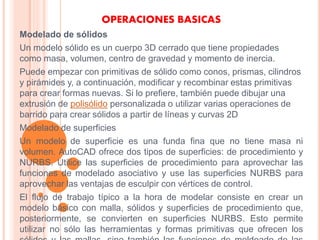 OPERACIONES BASICAS
Modelado de sólidos
Un modelo sólido es un cuerpo 3D cerrado que tiene propiedades
como masa, volumen, centro de gravedad y momento de inercia.
Puede empezar con primitivas de sólido como conos, prismas, cilindros
y pirámides y, a continuación, modificar y recombinar estas primitivas
para crear formas nuevas. Si lo prefiere, también puede dibujar una
extrusión de polisólido personalizada o utilizar varias operaciones de
barrido para crear sólidos a partir de líneas y curvas 2D
Modelado de superficies
Un modelo de superficie es una funda fina que no tiene masa ni
volumen. AutoCAD ofrece dos tipos de superficies: de procedimiento y
NURBS. Utilice las superficies de procedimiento para aprovechar las
funciones de modelado asociativo y use las superficies NURBS para
aprovechar las ventajas de esculpir con vértices de control.
El flujo de trabajo típico a la hora de modelar consiste en crear un
modelo básico con malla, sólidos y superficies de procedimiento que,
posteriormente, se convierten en superficies NURBS. Esto permite
utilizar no sólo las herramientas y formas primitivas que ofrecen los
 