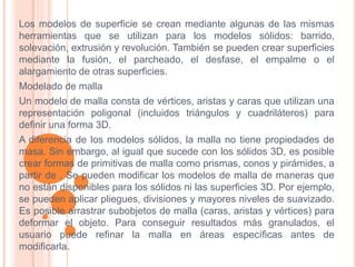 Los modelos de superficie se crean mediante algunas de las mismas
herramientas que se utilizan para los modelos sólidos: barrido,
solevación, extrusión y revolución. También se pueden crear superficies
mediante la fusión, el parcheado, el desfase, el empalme o el
alargamiento de otras superficies.
Modelado de malla
Un modelo de malla consta de vértices, aristas y caras que utilizan una
representación poligonal (incluidos triángulos y cuadriláteros) para
definir una forma 3D.
A diferencia de los modelos sólidos, la malla no tiene propiedades de
masa. Sin embargo, al igual que sucede con los sólidos 3D, es posible
crear formas de primitivas de malla como prismas, conos y pirámides, a
partir de . Se pueden modificar los modelos de malla de maneras que
no están disponibles para los sólidos ni las superficies 3D. Por ejemplo,
se pueden aplicar pliegues, divisiones y mayores niveles de suavizado.
Es posible arrastrar subobjetos de malla (caras, aristas y vértices) para
deformar el objeto. Para conseguir resultados más granulados, el
usuario puede refinar la malla en áreas específicas antes de
modificarla.
 
