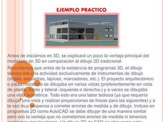 EJEMPLO PRACTICO
Antes de iniciarnos en 3D, se explicará un poco la ventaja principal del
modelado en 3D en comparación al dibujo 2D tradicional.
Recordemos que antes de la existencia de programas 3D, el dibujo
técnico era una actividad exclusivamente de instrumentos de dibujo
(reglas, escuadras, lápices, marcadores, etc.). El proyecto arquitectónico
o pieza mecánica se dibujaba en varias vistas (preferentemente en vista
de planta, frente y lateral -izquierda o derecha-) y a veces se dibujaba
una vista isométrica. Todo esto era una labor tediosa (ya que requería
dibujar una vista y realizar proyecciones de líneas para las siguientes) y a
la vez muy propensa a cometer errores de medida y de dibujo. Incluso en
programas 2D como AutoCAD se debe dibujar de una manera similar
pero con la ventaja que no cometemos errores de medida ni tenemos
 