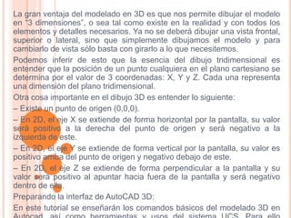 La gran ventaja del modelado en 3D es que nos permite dibujar el modelo
en “3 dimensiones”, o sea tal como existe en la realidad y con todos los
elementos y detalles necesarios. Ya no se deberá dibujar una vista frontal,
superior o lateral, sino que simplemente dibujamos el modelo y para
cambiarlo de vista sólo basta con girarlo a lo que necesitemos.
Podemos inferir de esto que la esencia del dibujo tridimensional es
entender que la posición de un punto cualquiera en el plano cartesiano se
determina por el valor de 3 coordenadas: X, Y y Z. Cada una representa
una dimensión del plano tridimensional.
Otra cosa importante en el dibujo 3D es entender lo siguiente:
– Existe un punto de origen (0,0,0).
– En 2D, el eje X se extiende de forma horizontal por la pantalla, su valor
será positivo a la derecha del punto de origen y será negativo a la
izquierda de este.
– En 2D, el eje Y se extiende de forma vertical por la pantalla, su valor es
positivo arriba del punto de origen y negativo debajo de este.
– En 2D, el eje Z se extiende de forma perpendicular a la pantalla y su
valor será positivo al apuntar hacia fuera de la pantalla y será negativo
dentro de ella.
Preparando la interfaz de AutoCAD 3D:
En este tutorial se enseñarán los comandos básicos del modelado 3D en
 