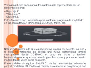 Vemos los 3 ejes cartesianos, los cuales están representado por los
siguientes colores:
– Rojo: eje X.
– Verde: eje Y.
– Azul: eje Z.
Estos 3 colores son universales para cualquier programa de modelado
en 3D sea autoCAD, Rhinoceros, 3DSMAX, Maya, etc.
Nótese que además de la vista perspectiva creada por defecto, los ejes y
la grilla de referencia se agrega una nueva herramienta tomada
directamente desde 3DSMAX: el cubo de vistas o también
llamado viewcube, que nos permite girar las vistas y por ende nuestro
modelo tantas veces como se quiera.
Primero debemos equipar AutoCAD con las herramientas adecuadas
para el modelado 3D. Podemos realizar esto al abrir el programa ya que
 