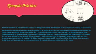 Ejemplo Práctico
Antes de iniciarnos en 3D, se explicará un poco la ventaja principal del modelado en 3D en comparación al dibujo 2D tradicional.
Recordemos que antes de la existencia de programas 3D, el dibujo técnico era una actividad exclusivamente de instrumentos de
dibujo (reglas, escuadras, lápices, marcadores, etc.). El proyecto arquitectónico o pieza mecánica se dibujaba en varias vistas
(preferentemente en vista de planta, frente y lateral -izquierda o derecha-) y a veces se dibujaba una vista isométrica. Todo esto
era una labor tediosa (ya que requería dibujar una vista y realizar proyecciones de líneas para las siguientes) y a la vez muy
propensa a cometer errores de medida y de dibujo. Incluso en programas 2D como AutoCAD se debe dibujar de una manera
similar pero con la ventaja que no cometemos errores de medida ni tenemos problemas con los trazos.
 