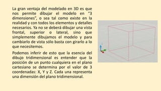 La gran ventaja del modelado en 3D es que
nos permite dibujar el modelo en “3
dimensiones”, o sea tal como existe en la
realidad y con todos los elementos y detalles
necesarios. Ya no se deberá dibujar una vista
frontal, superior o lateral, sino que
simplemente dibujamos el modelo y para
cambiarlo de vista sólo basta con girarlo a lo
que necesitemos.
Podemos inferir de esto que la esencia del
dibujo tridimensional es entender que la
posición de un punto cualquiera en el plano
cartesiano se determina por el valor de 3
coordenadas: X, Y y Z. Cada una representa
una dimensión del plano tridimensional.
 