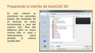 Preparando la interfaz de AutoCAD 3D:
En este tutorial se
enseñarán los comandos
básicos del modelado 3D
en Autocad, así como
herramientas y usos del
sistema UCS. Para ello
debemos abrir un nuevo
archivo (file >> new) y
seleccionamos como
plantilla el archivo
acad3D.dwt:
 