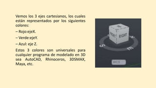 Vemos los 3 ejes cartesianos, los cuales
están representados por los siguientes
colores:
– Rojo:ejeX.
– Verde:ejeY.
– Azul: eje Z.
Estos 3 colores son universales para
cualquier programa de modelado en 3D
sea AutoCAD, Rhinoceros, 3DSMAX,
Maya, etc.
 