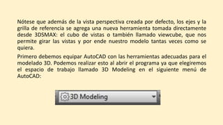 Nótese que además de la vista perspectiva creada por defecto, los ejes y la
grilla de referencia se agrega una nueva herramienta tomada directamente
desde 3DSMAX: el cubo de vistas o también llamado viewcube, que nos
permite girar las vistas y por ende nuestro modelo tantas veces como se
quiera.
Primero debemos equipar AutoCAD con las herramientas adecuadas para el
modelado 3D. Podemos realizar esto al abrir el programa ya que elegiremos
el espacio de trabajo llamado 3D Modeling en el siguiente menú de
AutoCAD:
 