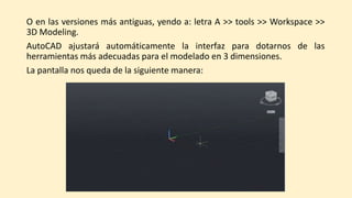 O en las versiones más antiguas, yendo a: letra A >> tools >> Workspace >>
3D Modeling.
AutoCAD ajustará automáticamente la interfaz para dotarnos de las
herramientas más adecuadas para el modelado en 3 dimensiones.
La pantalla nos queda de la siguiente manera:
 