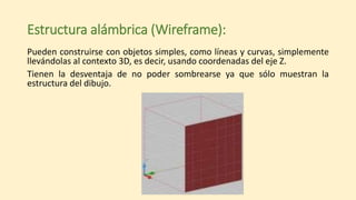 Estructura alámbrica (Wireframe):
Pueden construirse con objetos simples, como líneas y curvas, simplemente
llevándolas al contexto 3D, es decir, usando coordenadas del eje Z.
Tienen la desventaja de no poder sombrearse ya que sólo muestran la
estructura del dibujo.
 