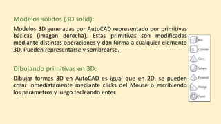 Modelos sólidos (3D solid):
Modelos 3D generadas por AutoCAD representado por primitivas
básicas (imagen derecha). Estas primitivas son modificadas
mediante distintas operaciones y dan forma a cualquier elemento
3D. Pueden representarse y sombrearse.
Dibujando primitivas en 3D:
Dibujar formas 3D en AutoCAD es igual que en 2D, se pueden
crear inmediatamente mediante clicks del Mouse o escribiendo
los parámetros y luego tecleando enter.
 
