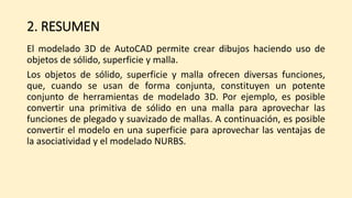 2. RESUMEN
El modelado 3D de AutoCAD permite crear dibujos haciendo uso de
objetos de sólido, superficie y malla.
Los objetos de sólido, superficie y malla ofrecen diversas funciones,
que, cuando se usan de forma conjunta, constituyen un potente
conjunto de herramientas de modelado 3D. Por ejemplo, es posible
convertir una primitiva de sólido en una malla para aprovechar las
funciones de plegado y suavizado de mallas. A continuación, es posible
convertir el modelo en una superficie para aprovechar las ventajas de
la asociatividad y el modelado NURBS.
 