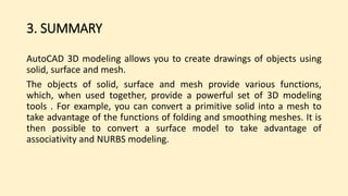 3. SUMMARY
AutoCAD 3D modeling allows you to create drawings of objects using
solid, surface and mesh.
The objects of solid, surface and mesh provide various functions,
which, when used together, provide a powerful set of 3D modeling
tools . For example, you can convert a primitive solid into a mesh to
take advantage of the functions of folding and smoothing meshes. It is
then possible to convert a surface model to take advantage of
associativity and NURBS modeling.
 