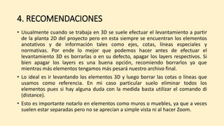 4. RECOMENDACIONES
• Usualmente cuando se trabaja en 3D se suele efectuar el levantamiento a partir
de la planta 2D del proyecto pero en esta siempre se encuentran los elementos
anotativos y de información tales como ejes, cotas, líneas especiales y
normativas. Por ende lo mejor que podemos hacer antes de efectuar el
levantamiento 3D es borrarlas o en su defecto, apagar los layers respectivos. Si
bien apagar los layers es una buena opción, recomiendo borrarlos ya que
mientras más elementos tengamos más pesará nuestro archivo final.
• Lo ideal es ir levantando los elementos 3D y luego borrar las cotas o líneas que
usamos como referencia. En mi caso particular suelo eliminar todos los
elementos pues si hay alguna duda con la medida basta utilizar el comando di
(distance).
• Esto es importante notarlo en elementos como muros o muebles, ya que a veces
suelen estar separadas pero no se aprecian a simple vista ni al hacer Zoom.
 