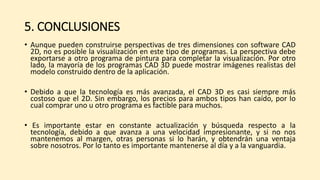 5. CONCLUSIONES
• Aunque pueden construirse perspectivas de tres dimensiones con software CAD
2D, no es posible la visualización en este tipo de programas. La perspectiva debe
exportarse a otro programa de pintura para completar la visualización. Por otro
lado, la mayoría de los programas CAD 3D puede mostrar imágenes realistas del
modelo construido dentro de la aplicación.
• Debido a que la tecnología es más avanzada, el CAD 3D es casi siempre más
costoso que el 2D. Sin embargo, los precios para ambos tipos han caído, por lo
cual comprar uno u otro programa es factible para muchos.
• Es importante estar en constante actualización y búsqueda respecto a la
tecnología, debido a que avanza a una velocidad impresionante, y si no nos
mantenemos al margen, otras personas si lo harán, y obtendrán una ventaja
sobre nosotros. Por lo tanto es importante mantenerse al día y a la vanguardia.
 