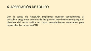 6. APRECIACIÓN DE EQUIPO
Con la ayuda de AutoCAD ampliamos nuestro conocimiento al
descubrir programas actuales de las que son muy interesante ya que el
objetivo del curso radica en dotar conocimientos necesarios para
desarrollar las tareas en CAD
 