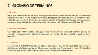 7. GLOSARIO DE TERMINOS
• bloqueo:
Hacer que todo un archivo de disco o una parte del mismo sea de solo lectura, de tal forma que
otros usuarios de la red no puedan modificarlo. El bloqueo de objetos se aplica a objetos que está
editando otro usuario. El bloqueo de archivos se aplica a archivos completos, por ejemplo, cuando
un usuario de AutoCAD quiere abrir un archivo mientras se está editando AutoCAD Map 3D.
• bloqueo persistente:
Capacidad para editar objetos a los que se les ha aplicado un check-out mientras se está sin
conexión y, posteriormente, guardar los cambios en el origen de datos cuando se vuelve a tener
conexión.
• bloques:
En AutoCAD o AutoCAD Map 3D, los objetos compuestos que se han guardado para volver a
utilizarlos en el dibujo o en varios dibujos, por ejemplo, una flecha hacia el norte. En Autodesk
Infraestructura Studio, los bloques se convierten en símbolos cuando se cargan.
 