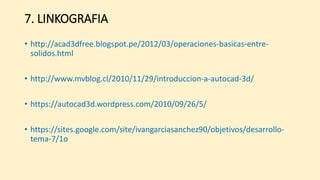 7. LINKOGRAFIA
• http://acad3dfree.blogspot.pe/2012/03/operaciones-basicas-entre-
solidos.html
• http://www.mvblog.cl/2010/11/29/introduccion-a-autocad-3d/
• https://autocad3d.wordpress.com/2010/09/26/5/
• https://sites.google.com/site/ivangarciasanchez90/objetivos/desarrollo-
tema-7/1o
 