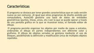 Características
El programa se destaca por tener grandes características que en cada versión
nueva ya son comunes .Al igual que otros programas de diseño asistido por
computadora, AutoCAD gestiona una base de datos de entidades
geométricas (puntos, líneas, arcos, etc.) con la que se puede operar a través
de una pantalla gráfica en la que se muestran éstas, el llamado editor de
dibujo.
El programa permite organizar los objetos por medio de capas o estratos,
ordenando el dibujo en partes independientes con diferente color y
grafismo. El dibujo de objetos seriados se gestiona mediante el uso de
bloques, posibilitando la definición y modificación única de múltiples objetos
repetidos.
 