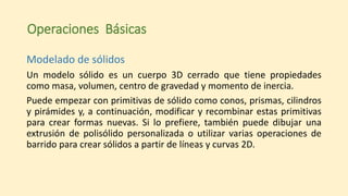 Operaciones Básicas
Modelado de sólidos
Un modelo sólido es un cuerpo 3D cerrado que tiene propiedades
como masa, volumen, centro de gravedad y momento de inercia.
Puede empezar con primitivas de sólido como conos, prismas, cilindros
y pirámides y, a continuación, modificar y recombinar estas primitivas
para crear formas nuevas. Si lo prefiere, también puede dibujar una
extrusión de polisólido personalizada o utilizar varias operaciones de
barrido para crear sólidos a partir de líneas y curvas 2D.
 