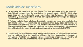 Modelado de superficies
• Un modelo de superficie es una funda fina que no tiene masa ni volumen.
AutoCAD ofrece dos tipos de superficies: de procedimiento y NURBS. Utilice las
superficies de procedimiento para aprovechar las funciones de modelado
asociativo y use las superficies NURBS para aprovechar las ventajas de esculpir
con vértices de control.
• El flujo de trabajo típico a la hora de modelar consiste en crear un modelo básico
con malla, sólidos y superficies de procedimiento que, posteriormente, se
convierten en superficies NURBS. Esto permite utilizar no sólo las herramientas y
formas primitivas que ofrecen los sólidos y las mallas, sino también las funciones
de moldeado de las superficies (modelado asociativo y modelado NURBS).
• Los modelos de superficie se crean mediante algunas de las mismas herramientas
que se utilizan para los modelos sólidos: barrido, solevación, extrusión y
revolución. También se pueden crear superficies mediante la fusión, el
parcheado, el desfase, el empalme o el alargamiento de otras superficies.
 