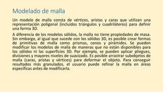 Modelado de malla
Un modelo de malla consta de vértices, aristas y caras que utilizan una
representación poligonal (incluidos triángulos y cuadriláteros) para definir
una forma 3D.
A diferencia de los modelos sólidos, la malla no tiene propiedades de masa.
Sin embargo, al igual que sucede con los sólidos 3D, es posible crear formas
de primitivas de malla como prismas, conos y pirámides. Se pueden
modificar los modelos de malla de maneras que no están disponibles para
los sólidos ni las superficies 3D. Por ejemplo, se pueden aplicar pliegues,
divisiones y mayores niveles de suavizado. Es posible arrastrar subobjetos de
malla (caras, aristas y vértices) para deformar el objeto. Para conseguir
resultados más granulados, el usuario puede refinar la malla en áreas
específicas antes de modificarla.
 