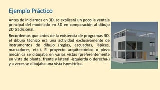 Ejemplo Práctico
Antes de iniciarnos en 3D, se explicará un poco la ventaja
principal del modelado en 3D en comparación al dibujo
2D tradicional.
Recordemos que antes de la existencia de programas 3D,
el dibujo técnico era una actividad exclusivamente de
instrumentos de dibujo (reglas, escuadras, lápices,
marcadores, etc.). El proyecto arquitectónico o pieza
mecánica se dibujaba en varias vistas (preferentemente
en vista de planta, frente y lateral -izquierda o derecha-)
y a veces se dibujaba una vista isométrica.
 