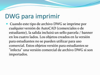 DWG para imprimir Cuando este tipo de archivo DWG se imprime por cualquier versión de AutoCAD (comerciales o de estudiante), la salida incluirá un sello parcela / banner en los cuatro lados. Los objetos creados en la versión para estudiantes no se pueden utilizar para uso comercial. Estos objetos versión para estudiantes se "infecta" una versión comercial de archivo DWG si son importados.