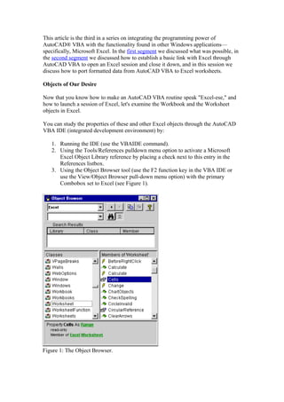 This article is the third in a series on integrating the programming power of
AutoCAD® VBA with the functionality found in other Windows applications—
specifically, Microsoft Excel. In the first segment we discussed what was possible, in
the second segment we discussed how to establish a basic link with Excel through
AutoCAD VBA to open an Excel session and close it down, and in this session we
discuss how to port formatted data from AutoCAD VBA to Excel worksheets.
Objects of Our Desire
Now that you know how to make an AutoCAD VBA routine speak "Excel-ese," and
how to launch a session of Excel, let's examine the Workbook and the Worksheet
objects in Excel.
You can study the properties of these and other Excel objects through the AutoCAD
VBA IDE (integrated development environment) by:
1. Running the IDE (use the VBAIDE command).
2. Using the Tools/References pulldown menu option to activate a Microsoft
Excel Object Library reference by placing a check next to this entry in the
References listbox.
3. Using the Object Browser tool (use the F2 function key in the VBA IDE or
use the View/Object Browser pull-down menu option) with the primary
Combobox set to Excel (see Figure 1).
Figure 1: The Object Browser.
 