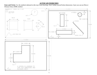 1
AUTOCAD EXERCISES
Lines and Circles: Use the methods indicated on the top of each drawings. Don’t bother yourself about dimensions. Later you can use Direcct
Distance Entry (DDR) method.
 