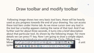 Draw toolbar and modify toolbar
10
Following image shows two very basic tool bars, these will be heavily
used as you progress towards the end of your drawing. You can access
these tool bars under Home tab. As we move cursor over any tool in
the tool bar a tooltip appears stating the name of that tool. And if we
further wait for about three seconds, it turns into a brief description
about that particular tool. As shown by the following image. For more
details we can press F1 key. Now I am going to draw a simple object.
My purpose is to introduce you with the Line, Circle, Offset, Erase,
Move, Fillet and Chamfer commands. But first let us decide about unit
system, we are going to use.
 