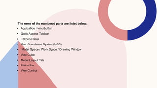 The name of the numbered parts are listed below:
 Application menu/button
 Quick Access Toolbar
 Ribbon Panel
 User Coordinate System (UCS)
 Model Space / Work Space / Drawing Window
 View Cube
 Model Layout Tab
 Status Bar
 View Control
 