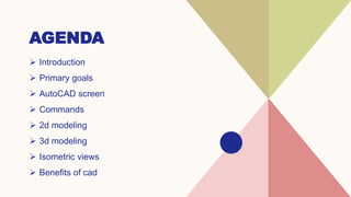 AGENDA
 Introduction​
 Primary goals
 ​AutoCAD screen
 Commands
 2d modeling
 3d modeling
 Isometric views
 Benefits of cad
 