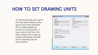 HOW TO SET DRAWING UNITS
To set the drawing units, go to
the drop down window at the
top let side of the AutoCAD
2013 screen labeled as
Format or just press Alt + o
key to do so. And from this
menu select units. A pop up
window will appear that will
set our drawing units as
shown below.
 