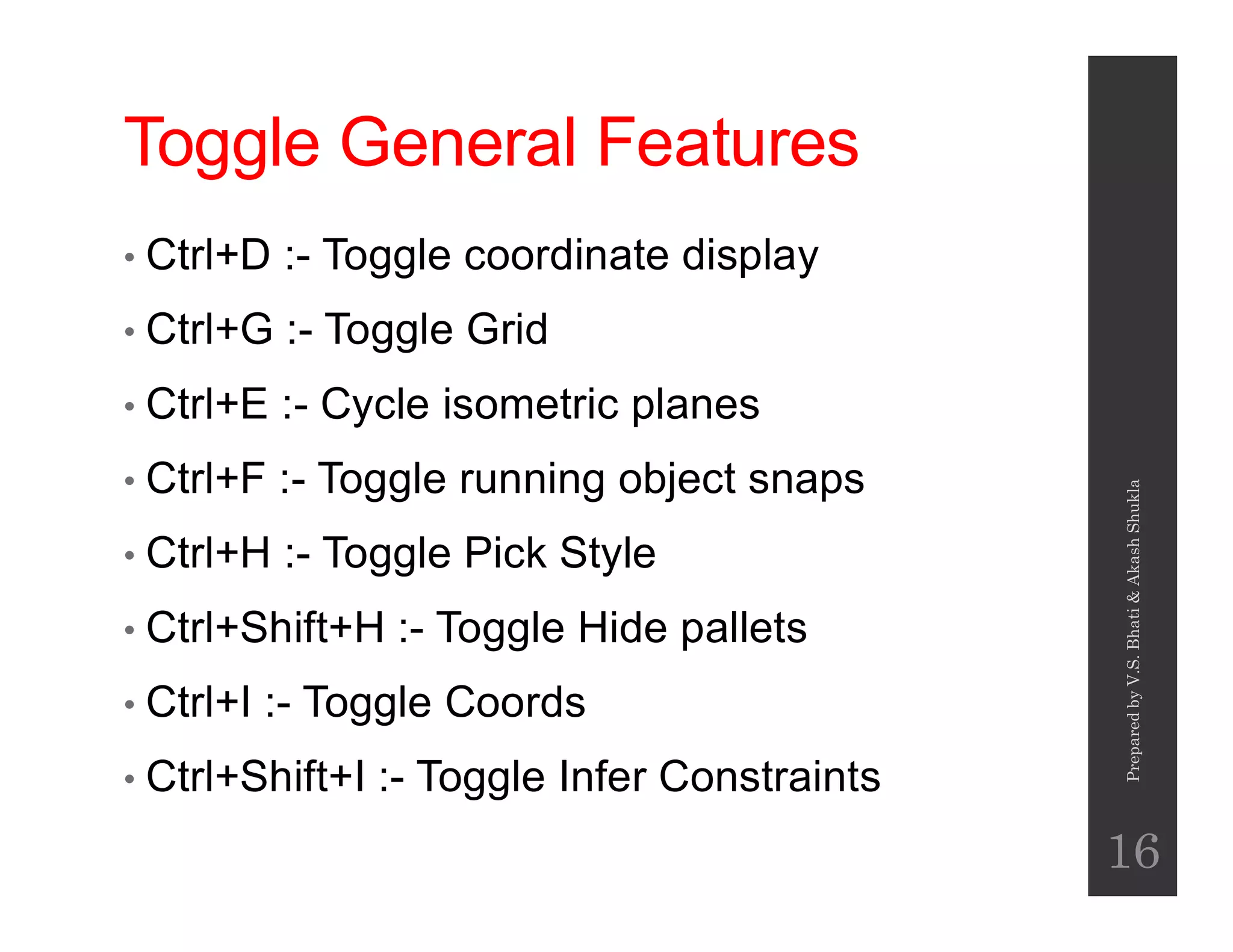 Toggle General Features
• Ctrl+D :- Toggle coordinate display
• Ctrl+G :- Toggle Grid
• Ctrl+E :- Cycle isometric planes
• Ctrl+F :- Toggle running object snaps• Ctrl+F :- Toggle running object snaps
• Ctrl+H :- Toggle Pick Style
• Ctrl+Shift+H :- Toggle Hide pallets
• Ctrl+I :- Toggle Coords
• Ctrl+Shift+I :- Toggle Infer Constraints
PreparedbyV.S.Bhati&AkashShukla
16
 
