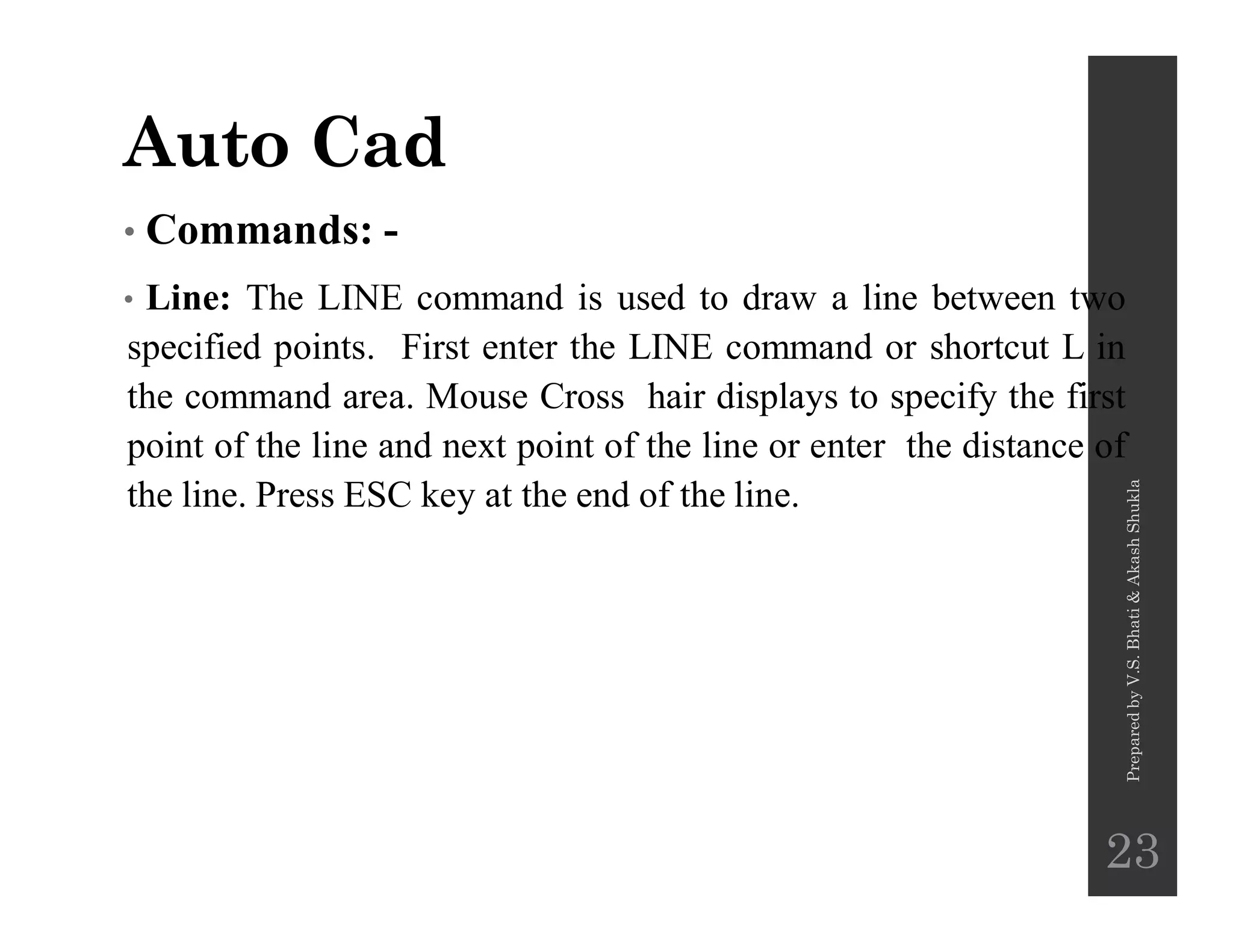 Auto Cad
• Commands: -
• Line: The LINE command is used to draw a line between two
specified points. First enter the LINE command or shortcut L in
the command area. Mouse Cross hair displays to specify the first
point of the line and next point of the line or enter the distance of
the line. Press ESC key at the end of the line.the line. Press ESC key at the end of the line.
PreparedbyV.S.Bhati&AkashShukla
23
 