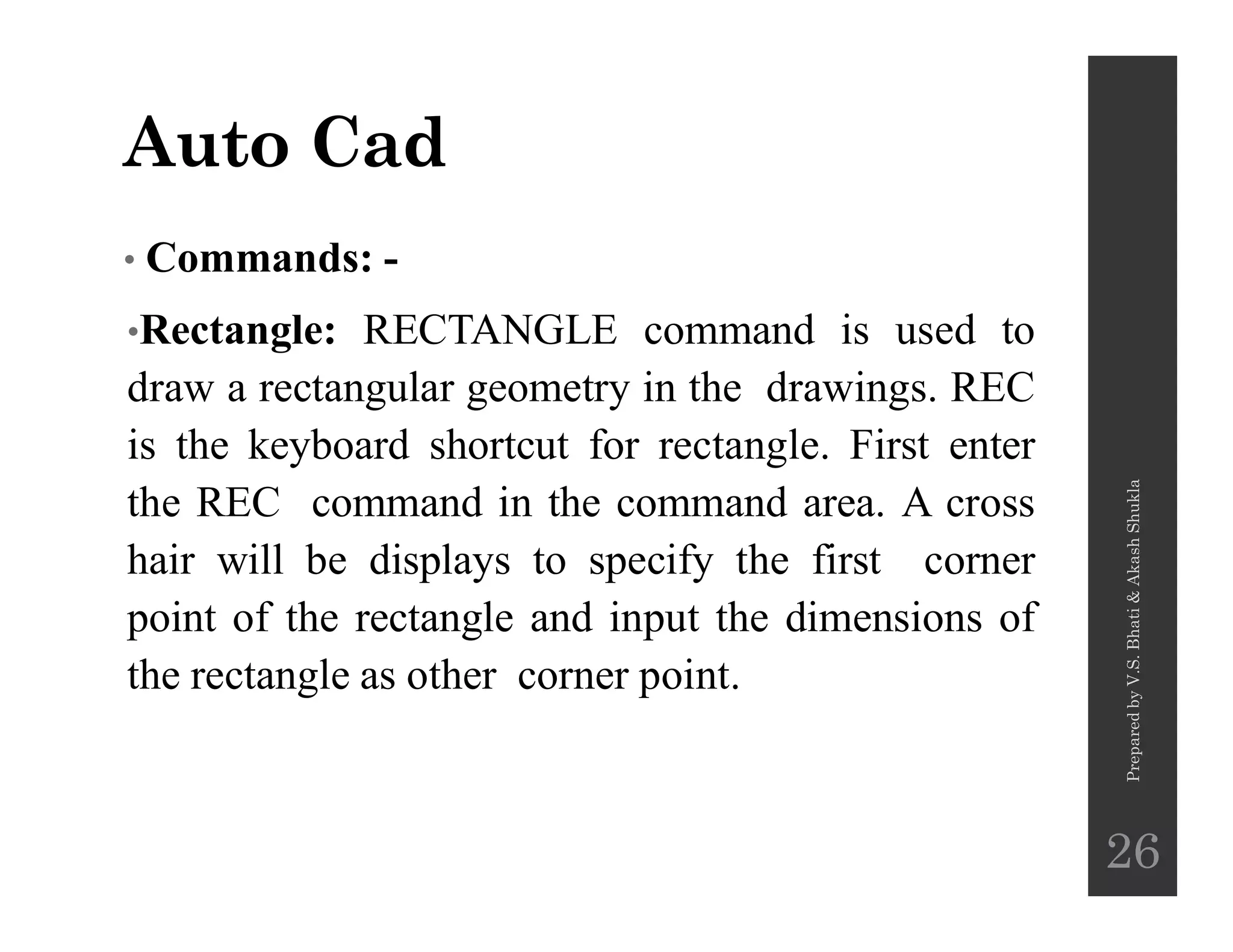 Auto Cad
• Commands: -
•Rectangle: RECTANGLE command is used to
draw a rectangular geometry in the drawings. REC
is the keyboard shortcut for rectangle. First enter
the REC command in the command area. A cross
hair will be displays to specify the first corner
point of the rectangle and input the dimensions of
the rectangle as other corner point.
PreparedbyV.S.Bhati&AkashShukla
26
 